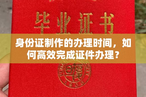 阿拉善盟身份证制作的办理时间，如何高效完成证件办理？