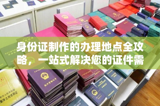 阿拉善盟身份证制作的办理地点全攻略，一站式解决您的证件需求